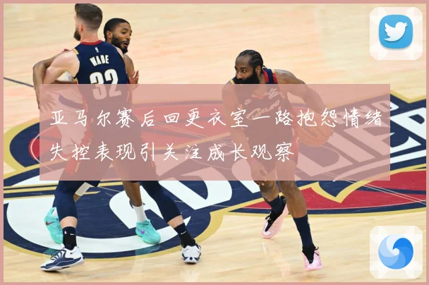 亚马尔赛后回更衣室一路抱怨情绪失控表现引关注成长观察