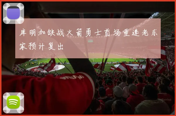 库明加缺战火箭勇士首场重逢老东家预计复出
