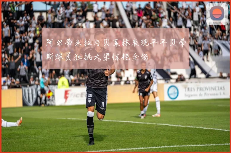 阿尔蒂米拉与贝莱林表现平平贝蒂斯球员独挑大梁惊艳全场