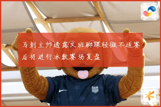 马刺主帅透露文班脚踝轻微不适赛后将进行冰敷赛场复盘