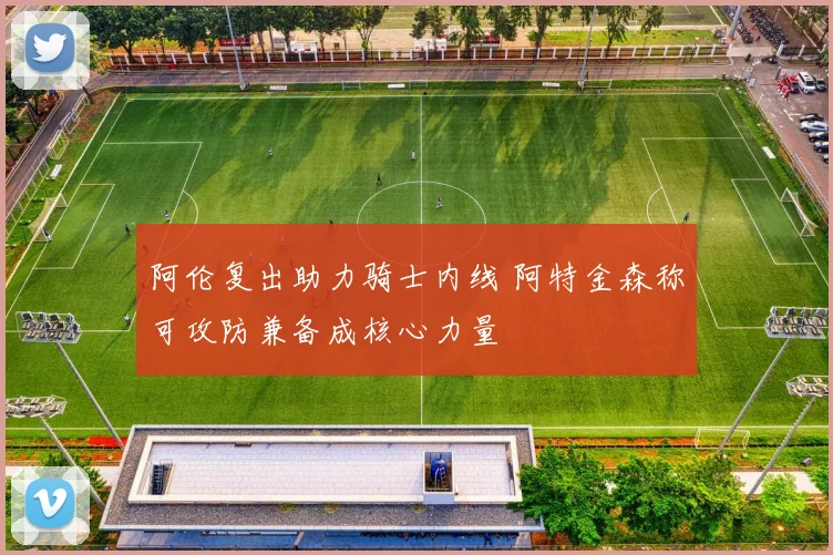 阿伦复出助力骑士内线 阿特金森称可攻防兼备成核心力量