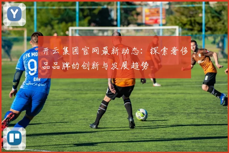 开云集团官网最新动态：探索奢侈品品牌的创新与发展趋势