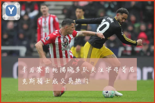 季后赛首轮揭晓多队关注字母哥尼克斯骑士成交易热门