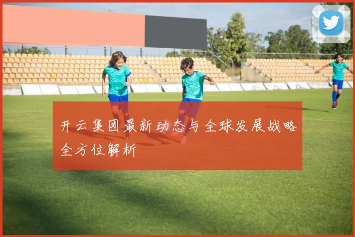 开云集团最新动态与全球发展战略全方位解析