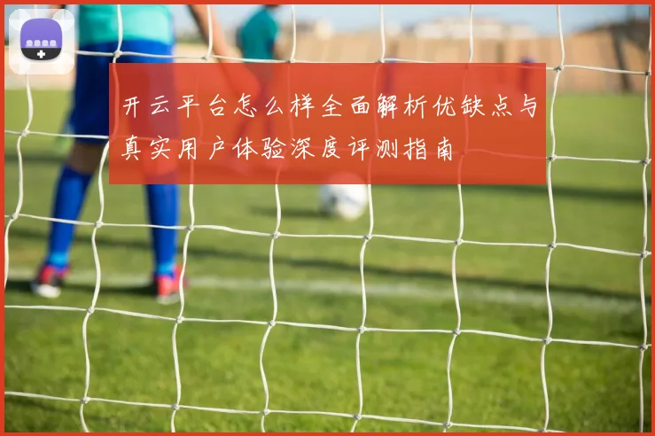 开云平台怎么样全面解析优缺点与真实用户体验深度评测指南