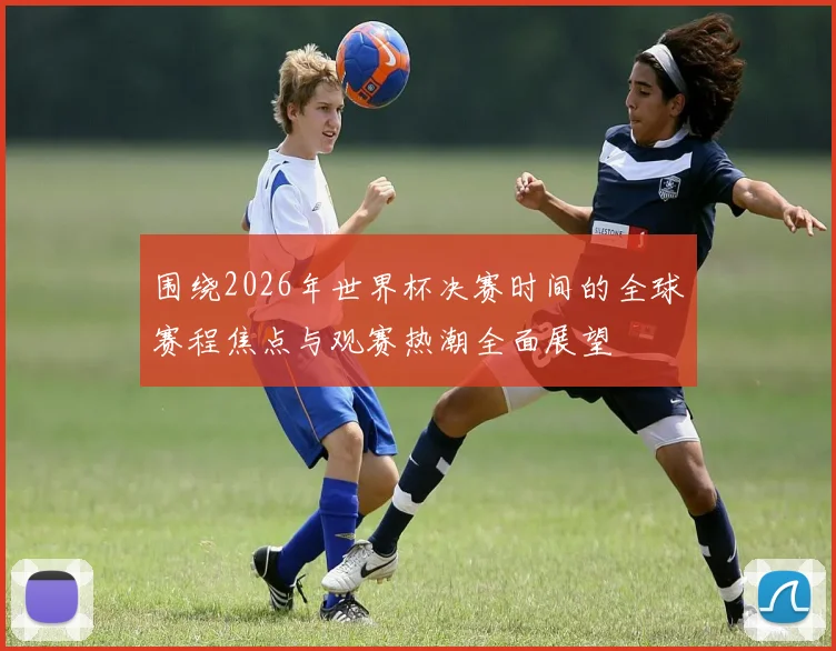 围绕2026年世界杯决赛时间的全球赛程焦点与观赛热潮全面展望