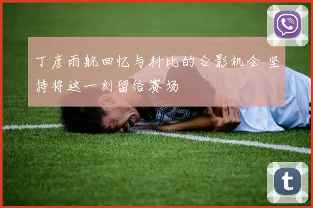 丁彦雨航回忆与科比的合影机会 坚持将这一刻留给赛场