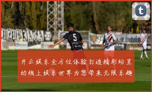开云娱乐全方位体验打造精彩纷呈的线上娱乐世界为您带来无限乐趣