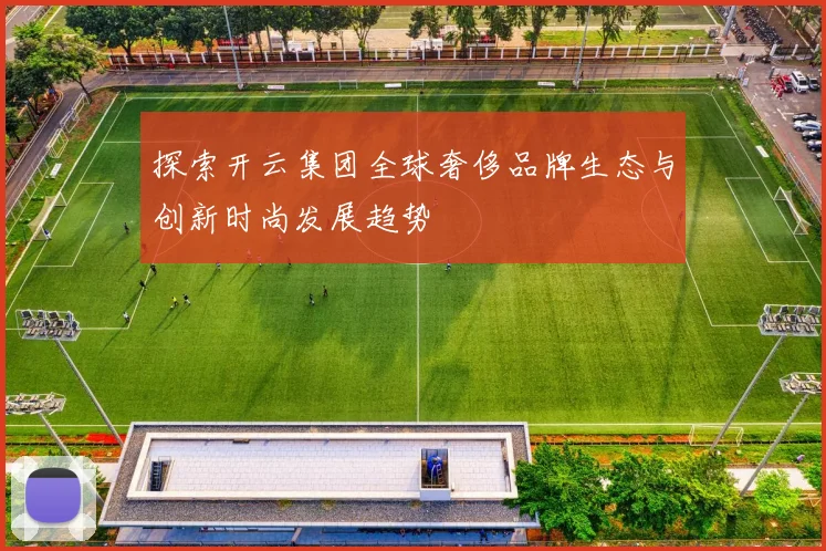 探索开云集团全球奢侈品牌生态与创新时尚发展趋势