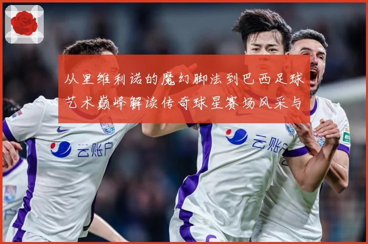 从里维利诺的魔幻脚法到巴西足球艺术巅峰解读传奇球星赛场风采与时代影响解析