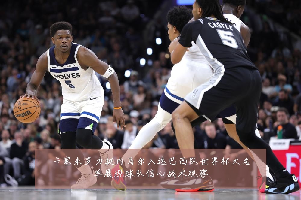卡塞米罗力挺内马尔入选巴西队世界杯大名单展现球队信心战术观察